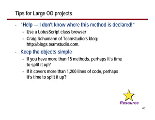 Tips for Large OO projects

•   “Help — I don't know where this method is declared!”
      Use a LotusScript class browser
      Craig Schumann of Teamstudio's blog:
      http://blogs.teamstudio.com.
•   Keep the objects simple
      If you have more than 15 methods, perhaps it’s time
      to split it up?
      If it covers more than 1,200 lines of code, perhaps
      it’s time to split it up?




                                                            40
 