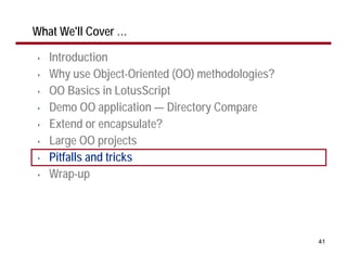 What We'll Cover …

•   Introduction
•   Why use Object-Oriented (OO) methodologies?
•   OO Basics in LotusScript
•   Demo OO application — Directory Compare
•   Extend or encapsulate?
•   Large OO projects
•   Pitfalls and tricks
•   Wrap-up




                                                  41
 