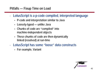 Pitfalls — Fixup Time on Load

•   LotusScript is a p-code compiled, interpreted language
      P-code and interpretation similar to Java
      Loosely-typed — unlike Java
      Chunks of code are “compiled” into
      machine-independent objects
      These chunks of code are then dynamically
      linked (resolved) at run-time
•   LotusScript has some “loose” data constructs
      For example, Variant




                                                             42
 