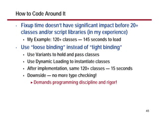 How to Code Around It

•   Fixup time doesn’t have significant impact before 20+
    classes and/or script libraries (in my experience)
      My Example: 120+ classes — 145 seconds to load
•   Use “loose binding” instead of “tight binding”
      Use Variants to hold and pass classes
      Use Dynamic Loading to instantiate classes
      After implementation, same 120+ classes — 15 seconds
      Downside — no more type checking!
         Demands programming discipline and rigor!




                                                             45
 