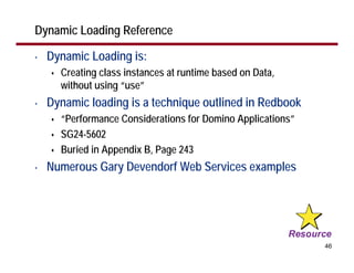 Dynamic Loading Reference

•   Dynamic Loading is:
      Creating class instances at runtime based on Data,
      without using “use”
•   Dynamic loading is a technique outlined in Redbook
      “Performance Considerations for Domino Applications”
      SG24-5602
      Buried in Appendix B, Page 243
•   Numerous Gary Devendorf Web Services examples




                                                             46
 