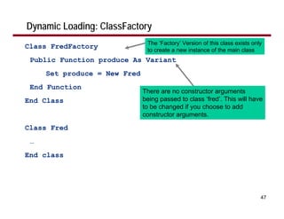 Dynamic Loading: ClassFactory
                               The ‘Factory’ Version of this class exists only
Class FredFactory              to create a new instance of the main class
 Public Function produce As Variant
     Set produce = New Fred
 End Function
                              There are no constructor arguments
End Class                     being passed to class ‘fred’. This will have
                              to be changed if you choose to add
                              constructor arguments.

Class Fred
 …
End class




                                                                             47
 