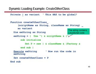 Dynamic Loading Example: CreateOtherClass
Private P as variant       ‘ This HAS to be global!


Function createOtherClass_
     (scriptName as String, className as String) _
     as variant
                                             This string contains
   Dim exString as String                    LotusScript code
   exString = |       Use “| & scriptName & |”
          sub initialize
             Set P = new | & className & |Factory &
          end sub |
   Execute exString           ‘ Now run the code in
   exString
   Set createOtherClass = P
End sub

                                                                    48
 