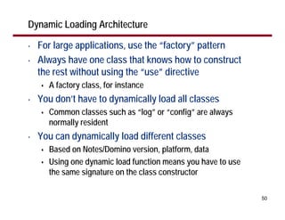 Dynamic Loading Architecture

•   For large applications, use the “factory” pattern
•   Always have one class that knows how to construct
    the rest without using the “use” directive
      A factory class, for instance
•   You don’t have to dynamically load all classes
      Common classes such as “log” or “config” are always
      normally resident
•   You can dynamically load different classes
      Based on Notes/Domino version, platform, data
      Using one dynamic load function means you have to use
      the same signature on the class constructor

                                                              50
 