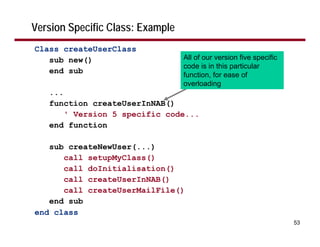 Version Specific Class: Example
Class createUserClass
   sub new()                      All of our version five specific
                                  code is in this particular
   end sub                        function, for ease of
                                  overloading
   ...
   function createUserInNAB()
       ' Version 5 specific code...
   end function

   sub createNewUser(...)
      call setupMyClass()
      call doInitialisation()
      call createUserInNAB()
      call createUserMailFile()
   end sub
end class
                                                                     53
 