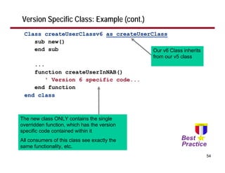 Version Specific Class: Example (cont.)
 Class createUserClassv6 as createUserClass
    sub new()
    end sub                            Our v6 Class inherits
                                              from our v5 class
    ...
    function createUserInNAB()
        ' Version 6 specific code...
    end function
 end class



The new class ONLY contains the single
overridden function, which has the version
specific code contained within it
All consumers of this class see exactly the
same functionality, etc.
                                                                  54
 