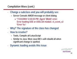 Compilation Woes (cont.)

•   Change a subclass and you will probably see:
      Server Console AMGR message or client dialog
         “11/23/2004 12:03:03 PM Agent '(Blah)' error:
          Error loading USE or USELSX module: cl_event_v2
         “Error %s”
•   Why? The signature of the class has changed
•   How to resolve?
      Tools, Compile all LotusScript
      Similar to Java. Most Java IDE’s will rebuild all when
      significant change is spotted.
•   Dynamic loading avoids this issue

                                                               GOTCHA!
                                                                         56
 