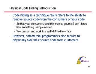 Physical Code Hiding: Introduction

•   Code hiding as a technique really refers to the ability to
    remove source code from the consumers of your code
       So that your consumers (and this may be yourself) don't know
       how something is implemented
       You present and work to a well-defined interface
•   However, commercial programmers also require to
    physically hide their source code from customers




                                                                      57
 