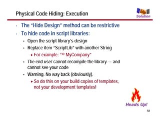 Physical Code Hiding: Execution                          Solution

•   The “Hide Design” method can be restrictive
•   To hide code in script libraries:
      Open the script library’s design
      Replace item “ScriptLib” with another String
         For example: “© MyCompany”
      The end user cannot recompile the library — and
      cannot see your code
      Warning. No way back (obviously).
         So do this on your build copies of templates,
         not your development templates!



                                                               58
 