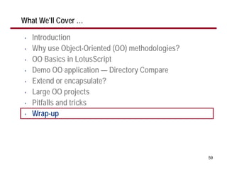 What We'll Cover …

•   Introduction
•   Why use Object-Oriented (OO) methodologies?
•   OO Basics in LotusScript
•   Demo OO application — Directory Compare
•   Extend or encapsulate?
•   Large OO projects
•   Pitfalls and tricks
•   Wrap-up




                                                  59
 