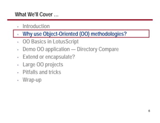 What We'll Cover …

•   Introduction
•   Why use Object-Oriented (OO) methodologies?
•   OO Basics in LotusScript
•   Demo OO application — Directory Compare
•   Extend or encapsulate?
•   Large OO projects
•   Pitfalls and tricks
•   Wrap-up




                                                  6
 