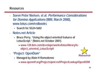 Resources

•   Soren Peter Nielsen, et al. Performance Considerations
    for Domino Applications (IBM, March 2000),
    www.lotus.com/redbooks
      Search for SG24-5602
•   Notes.net Article
      Bruce Perry, “Using the object-oriented features of
      LotusScript,” (Notes.net October 2001).
         www-128.ibm.com/developerworks/lotus/library/ls-
         object_oriented_LotusScript/
•   “Project: OpenDom”
      Managed by Alain H Romedenne
        www.openntf.org/Projects/pmt.nsf/ProjectLookup/OpenDOM
                                                             60
 