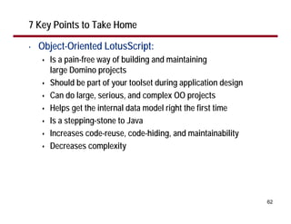 7 Key Points to Take Home

•   Object-Oriented LotusScript:
      Is a pain-free way of building and maintaining
      large Domino projects
      Should be part of your toolset during application design
      Can do large, serious, and complex OO projects
      Helps get the internal data model right the first time
      Is a stepping-stone to Java
      Increases code-reuse, code-hiding, and maintainability
      Decreases complexity




                                                                 62
 