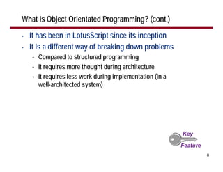 What Is Object Orientated Programming? (cont.)

•   It has been in LotusScript since its inception
•   It is a different way of breaking down problems
      Compared to structured programming
      It requires more thought during architecture
      It requires less work during implementation (in a
      well-architected system)




                                                          8
 
