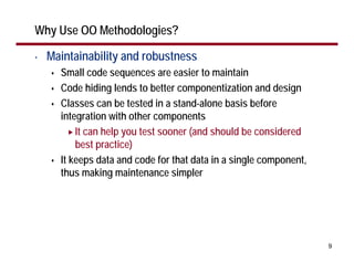 Why Use OO Methodologies?

•   Maintainability and robustness
      Small code sequences are easier to maintain
      Code hiding lends to better componentization and design
      Classes can be tested in a stand-alone basis before
      integration with other components
          It can help you test sooner (and should be considered
          best practice)
      It keeps data and code for that data in a single component,
      thus making maintenance simpler




                                                                    9
 