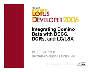 Integrating Domino
Data with DECS,
DCRs, and LC/LSX

Paul T. Calhoun
NetNotes Solutions Unlimited
         © 2006 Wellesley Information Services. All rights reserved.
 