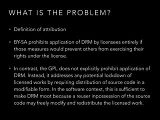 S TAT E O F T H E P R O C E S S
• “Currently, developers are sometimes reluctant to
integrate BY-SA content into GPL projects because of
uncertainty about how the two licenses work together.
Eliminating obstacles to remix between licenses so
similar in aim and spirit is precisely what the
compatibility mechanism in BY-SA was designed to
do.”
• Conversations since Feb 2015.
 