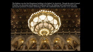 The Rathaus was the first Ringstrasse building to be lighted by electricity. Though the entire Counsel
Chamber was decorated and designed in traditional forms, the lighting itself represented the truly
spectacular potential of modern technology allied with established forms and new civic intentions.
 