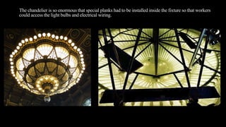 The chandelier is so enormous that special planks had to be installed inside the fixture so that workers
could access the light bulbs and electrical wiring.
 