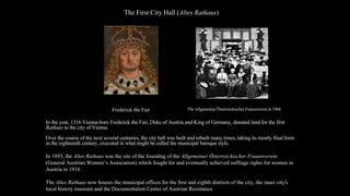 In the year, 1316 Vienna-born Frederick the Fair, Duke of Austria and King of Germany, donated land for the first
Rathaus to the city of Vienna.
Over the course of the next several centuries, the city hall was built and rebuilt many times, taking its mostly final form
in the eighteenth century, executed in what might be called the municipal baroque style.
In 1893, the Altes Rathaus was the site of the founding of the Allgemeiner Österreichischer Frauenverein
(General Austrian Women’s Association) which fought for and eventually achieved suffrage rights for women in
Austria in 1918.
The Altes Rathaus now houses the municipal offices for the first and eighth districts of the city, the inner city's
local history museum and the Documentation Center of Austrian Resistance.
The Allgemeiner Österreichischer Frauenverein in 1904
The First City Hall (Altes Rathaus)
Frederick the Fair
 