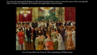Ever since the openingof the Rathaus in 1885, the Festsaal has beeen used as a venue for somee of the most splendid
balls in Vienna. As a ballroom, the Festsaal is the largest dance venue in Europe.
City of Vienna Ball in the Festsaal, 1904, oil painting by Wilhelm Gause
 