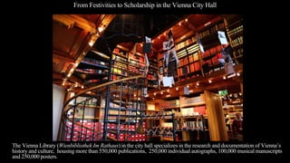 From Festivities to Scholarship in the Vienna City Hall
The Vienna Library (Wienbibliothek Im Rathaus) in the city hall specializes in the research and documentation of Vienna’s
history and culture, housing more than 550,000 publications, 250,000 individual autographs, 100,000 musical manuscripts
and 250,000 posters.
 