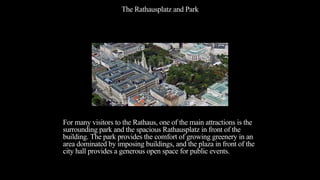The Rathausplatz and Park
For many visitors to the Rathaus, one of the main attractions is the
surrounding park and the spacious Rathausplatz in front of the
building. The park provides the comfort of growing greenery in an
area dominated by imposing buildings, and the plaza in front of the
city hall provides a generous open space for public events.
 