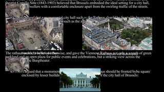 Not all critics were pleased with the Rathausplatz when it was first built. Viennese architect and
theorist Camillo Sitte (1843-1903) believed that Brussels embodied the ideal setting for a city hall,
providing city dwellers with a comfortable enclosure apart from the swirling traffic of the streets.
43-1903) argued that a monumental city hall such as the Rathaus should be fronted byba square
enclosed by lesser builldins, such as the area in front of the city hall of Brussels:
The rathaus architect believed otherwise, and gave the Viennese Rathaus not only a wreath of green
parkland and an open plaza for public events and celebrations, but a striking view across the
Ringstrasse to the Burgtheater.
43-1903) argued that a monumental city hall such as the Rathaus should be fronted byba square
enclosed by lesser builldins, such as the area in front of the city hall of Brussels:
Brussels Town Hall and Plaza Vienna Rathaus and Rathausplatz
 