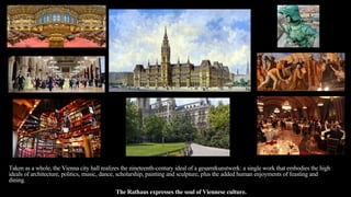 Taken as a whole, the Vienna city hall realizes the nineteenth-century ideal of a gesamtkunstwerk: a single work that embodies the high
ideals of architecture, politics, music, dance, scholarship, painting and sculpture, plus the added human enjoyments of feasting and
dining.
The Rathaus expresses the soul of Viennese culture.
 