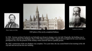In 1868, German architect Frederich von Schmidt was chosen to design a new city hall. Originally, the building was to
occupy a space opposite the Stadtpark. But in 1870, Mayor Cajetan Felder argued and won approval for a new and more
prestigious site, over the protests of the military which used the land as a parade ground.
By 1883, construction of the new Rathaus was complete. Two years later, the city council held its last meeting in the old
city hall and moved into the new building.
1885 photo of the newly-completed Rathaus
Mayor Cajetan von Felder
Frederich von Schmidt
 