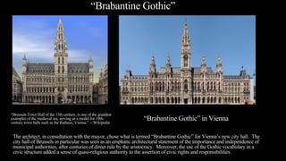 “Brabantine Gothic”
The architect, in consultation with the mayor, chose what is termed “Brabantine Gothic” for Vienna’s new city hall. The
city hall of Brussels in particular was seen as an emphatic architectural statement of the importance and independence of
municipal authorities, after centuries of direct rule by the aristocracy. Moreover, the use of the Gothic vocabulary in a
civic structure added a sense of quasi-religious authority to the assertion of civic rights and responsibilities.
“Brabantine Gothic” in Vienna
“Brussels Town Hall of the 15th century, is one of the grandest
examples of the medieval era, serving as a model for 19th-
century town halls such as the Rathaus, Vienna.” -- Wikipedia
 
