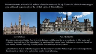 Vienna Rathaus Paris Hôtel de Ville
Schmidt was determined that the final form of the Rathaus would be as perfect as he could make it. After seeing and
evaluating the completion of the Mansard roof, he was dissatisfied with the result. And since the city council would not
grant him the funds for rebuilding, Schmidt paid for the rebuilding at his own expense.
Cultural historian Marvin Nathan has suggested that that corner towers of the Rathaus might have been incorporated by
the architect to avoid an overly-ecclesiastical look for his civic building.
The corner towers, Mansard roof, and row of small windows on the top floor of the Vienna Rathaus suggest
some additional inspiration from the city hall (Hôtel de Ville) of Paris.
 