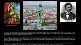 Architect von Schmidt and Mayor Felder had one final obstacle to overcome in completing the design for the new Rathaus: Emperor Franz Joseph let it be known that he would
not allow the spire of the city hall to reach higher than the spire of the nearby Votivkirche, erected in his honor in 1853. Since the tower of Votive Church measured 99 meters
in height, Schmidt had to settle for a 98 meter tower for his city hall.
However, a scheme was concocted to increase the height of the Rathaus. The architect and the mayor persuaded master locksmith Ludwig Wilhelm to pay for the casting of a
medieval knight and standard-bearer, wearing the armor of the era of Emperor Maximilian I, Holy Roman Emperor and ruler of the Flemish lands that included the town hall of
Brussels. Casitng a sculpture based on one of the most famous medieval Holy Roman Emperors was a shrewd choice, since the current ruler, Franz Joseph, could not well order
the removal of his illustrious predecessor.
Schmidt drew a sketch of the project, artist Franz Gastell made a plaster model, and then the sculpture was created from melted Russian copper kopeks by “art locksmith”
Alexander Nehr. Including the banner pole (which also serves as a lightning rod), the statue reached a height of 5.4 meters and weighed two tons.
Emperor Maximilian I
 