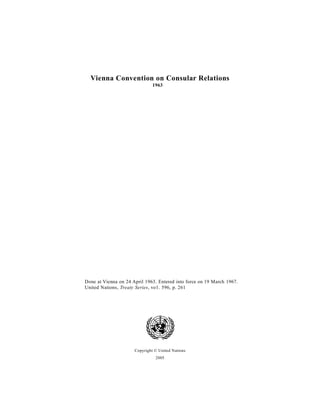 Vienna Convention on Consular Relations
                               1963




Done at Vienna on 24 April 1963. Entered into force on 19 March 1967.
United Nations, Treaty Series, vo1. 596, p. 261




                      Copyright © United Nations
                                2005
 