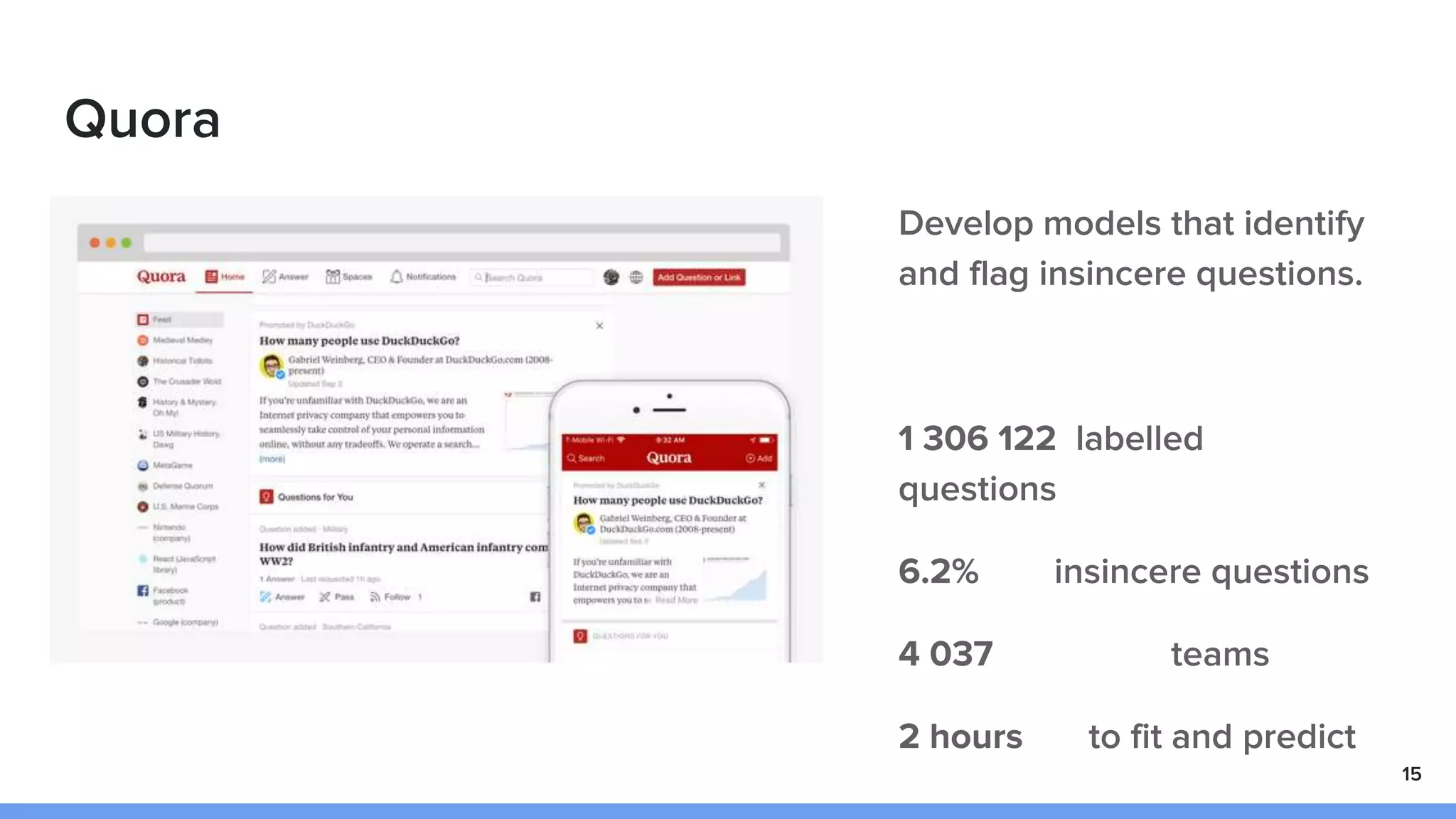 Quora
Develop models that identify
and flag insincere questions.
1 306 122 labelled
questions
6.2% insincere questions
4 037 teams
2 hours to fit and predict
15
 
