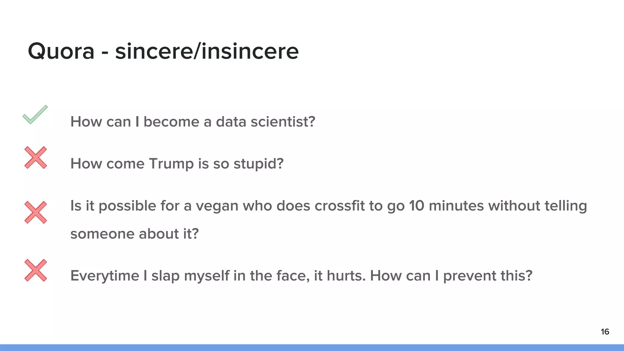 Quora - sincere/insincere
How can I become a data scientist?
How come Trump is so stupid?
Is it possible for a vegan who does crossfit to go 10 minutes without telling
someone about it?
Everytime I slap myself in the face, it hurts. How can I prevent this?
16
 