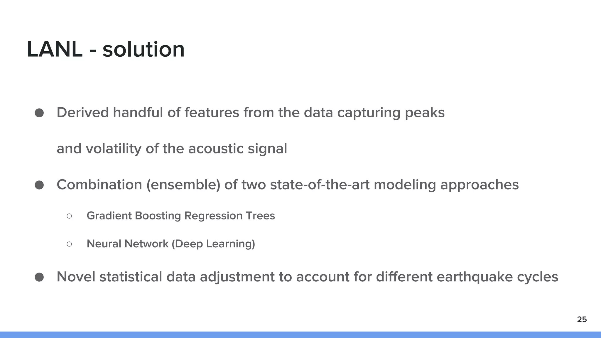 LANL - solution
● Derived handful of features from the data capturing peaks
and volatility of the acoustic signal
● Combination (ensemble) of two state-of-the-art modeling approaches
○ Gradient Boosting Regression Trees
○ Neural Network (Deep Learning)
● Novel statistical data adjustment to account for different earthquake cycles
25
 