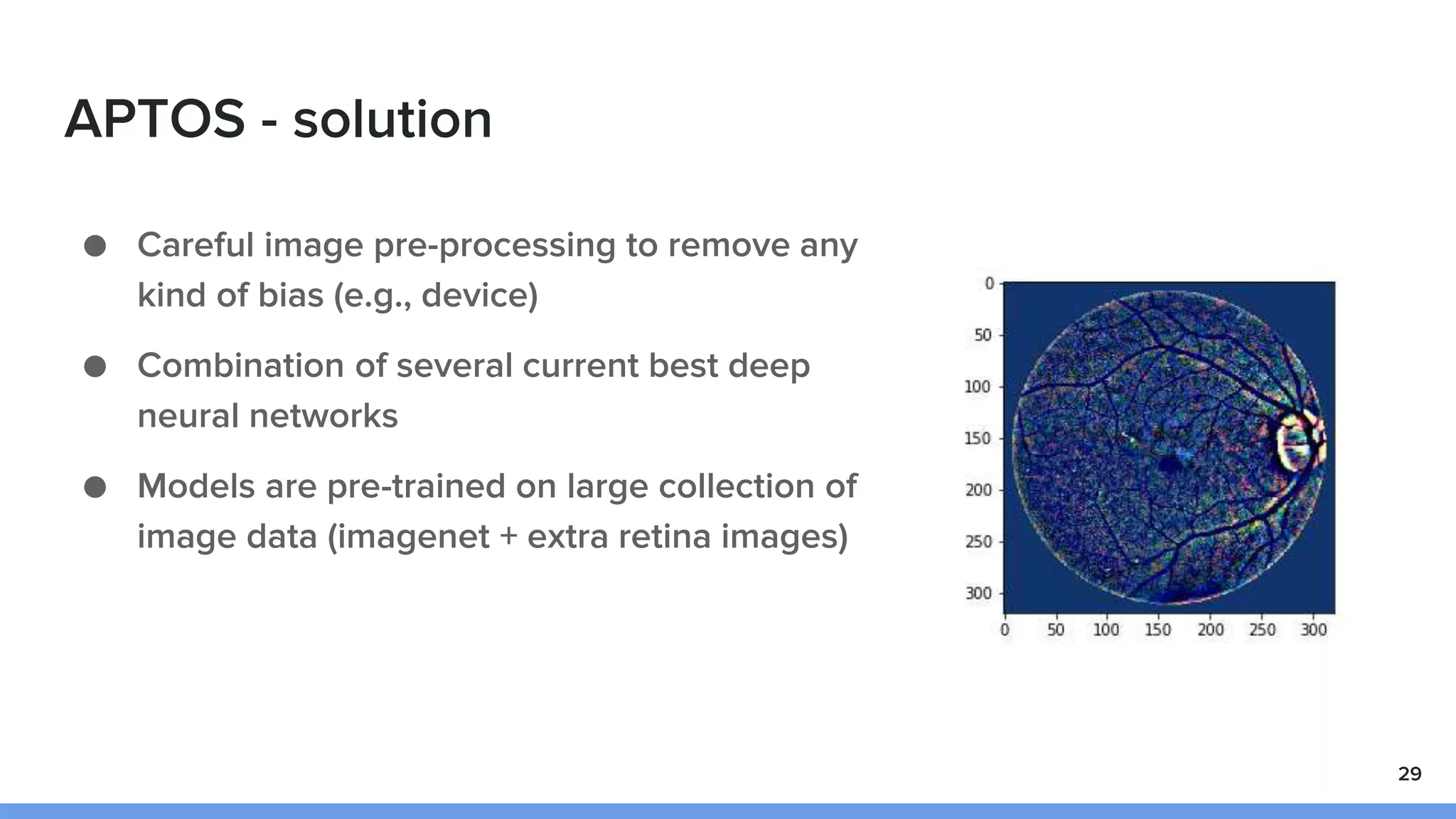 APTOS - solution
● Careful image pre-processing to remove any
kind of bias (e.g., device)
● Combination of several current best deep
neural networks
● Models are pre-trained on large collection of
image data (imagenet + extra retina images)
29
 