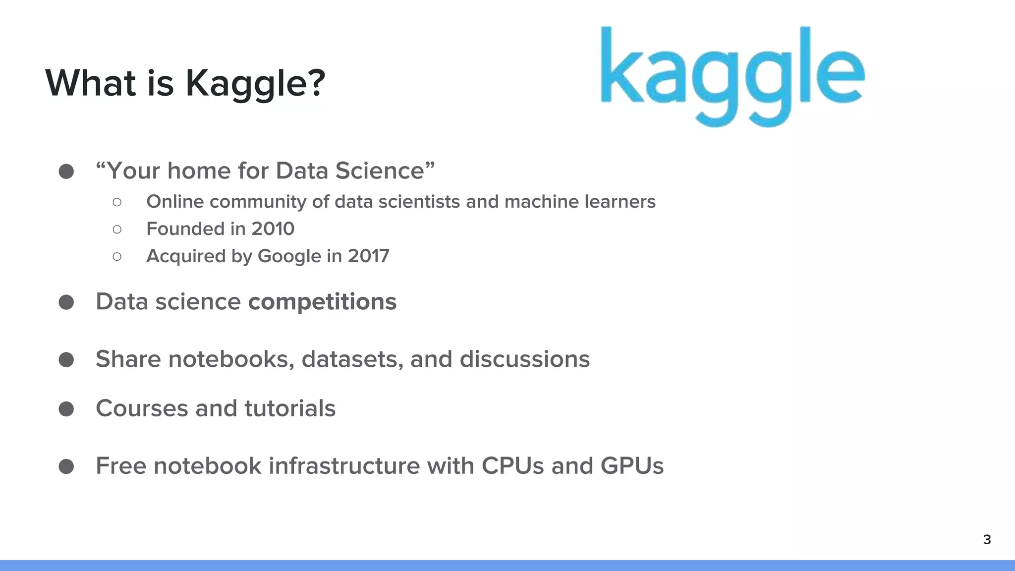 What is Kaggle?
● “Your home for Data Science”
○ Online community of data scientists and machine learners
○ Founded in 2010
○ Acquired by Google in 2017
● Data science competitions
● Share notebooks, datasets, and discussions
● Courses and tutorials
● Free notebook infrastructure with CPUs and GPUs
3
 