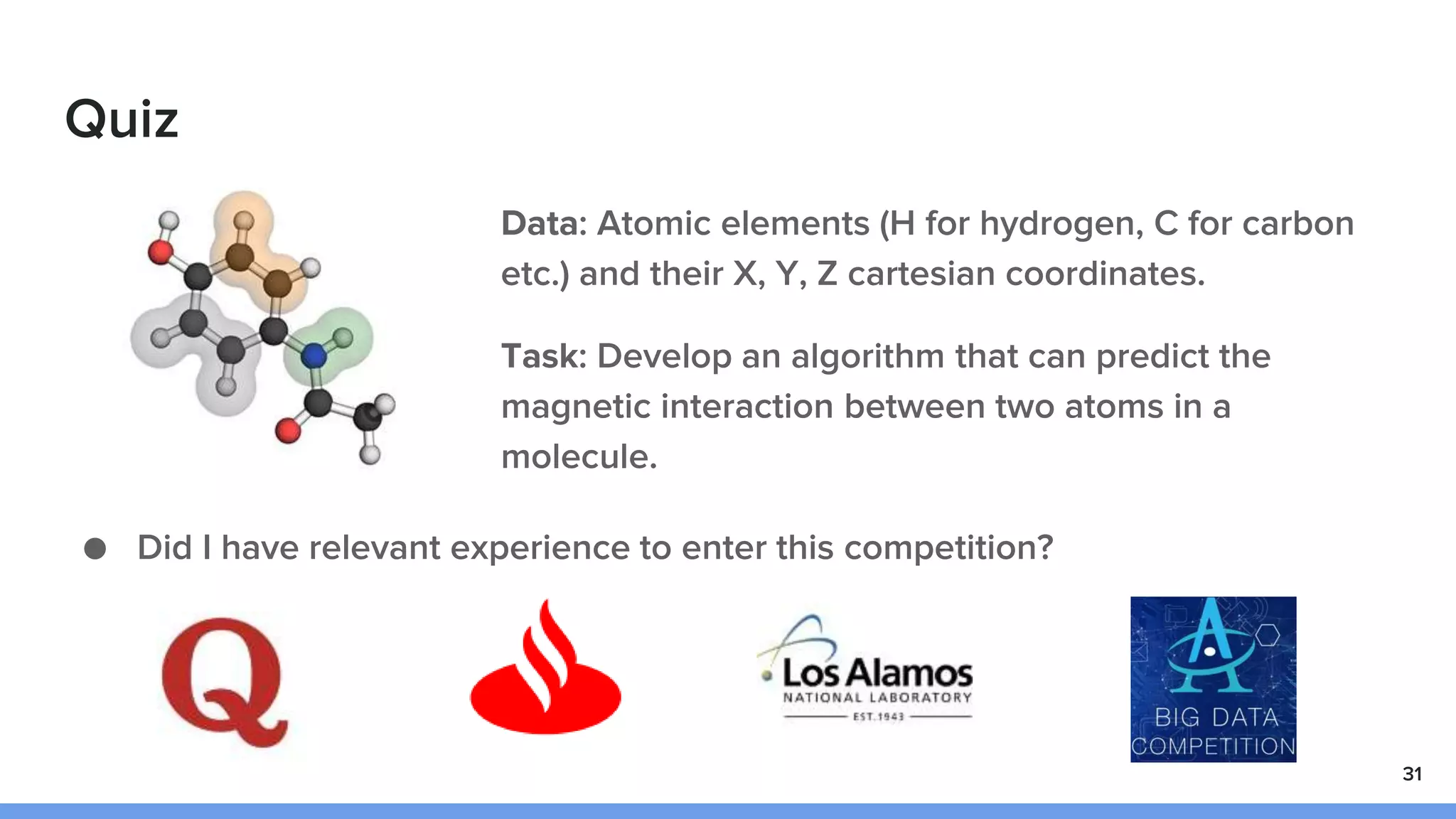 Quiz
● Did I have relevant experience to enter this competition?
31
Data: Atomic elements (H for hydrogen, C for carbon
etc.) and their X, Y, Z cartesian coordinates.
Task: Develop an algorithm that can predict the
magnetic interaction between two atoms in a
molecule.
 