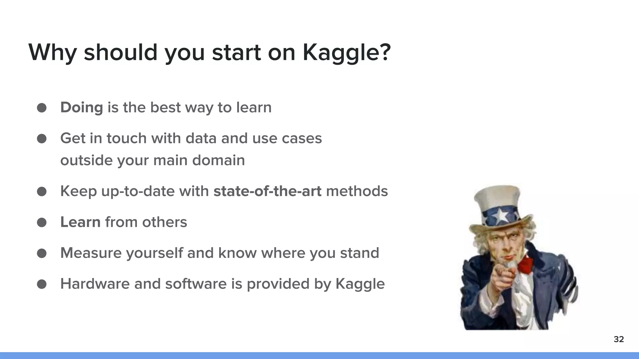 Why should you start on Kaggle?
● Doing is the best way to learn
● Get in touch with data and use cases
outside your main domain
● Keep up-to-date with state-of-the-art methods
● Learn from others
● Measure yourself and know where you stand
● Hardware and software is provided by Kaggle
32
 