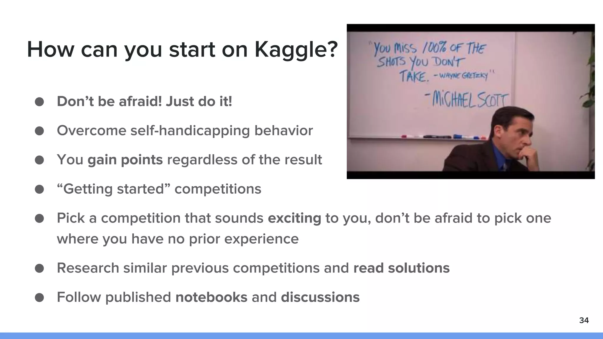 How can you start on Kaggle?
● Don’t be afraid! Just do it!
● Overcome self-handicapping behavior
● You gain points regardless of the result
● “Getting started” competitions
● Pick a competition that sounds exciting to you, don’t be afraid to pick one
where you have no prior experience
● Research similar previous competitions and read solutions
● Follow published notebooks and discussions
34
 