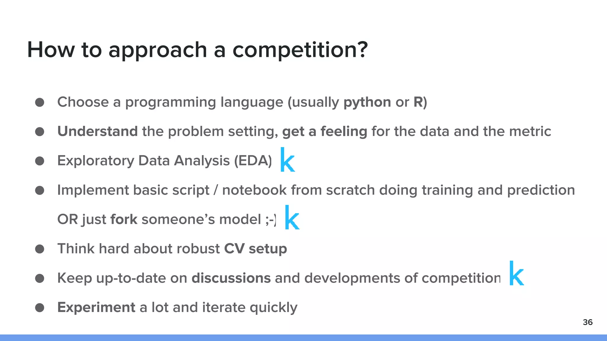 How to approach a competition?
● Choose a programming language (usually python or R)
● Understand the problem setting, get a feeling for the data and the metric
● Exploratory Data Analysis (EDA)
● Implement basic script / notebook from scratch doing training and prediction
OR just fork someone’s model ;-)
● Think hard about robust CV setup
● Keep up-to-date on discussions and developments of competition
● Experiment a lot and iterate quickly
36
 