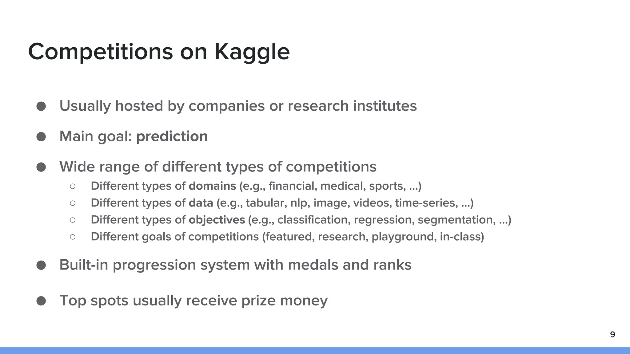 Competitions on Kaggle
● Usually hosted by companies or research institutes
● Main goal: prediction
● Wide range of different types of competitions
○ Different types of domains (e.g., financial, medical, sports, …)
○ Different types of data (e.g., tabular, nlp, image, videos, time-series, …)
○ Different types of objectives (e.g., classification, regression, segmentation, …)
○ Different goals of competitions (featured, research, playground, in-class)
● Built-in progression system with medals and ranks
● Top spots usually receive prize money
9
 