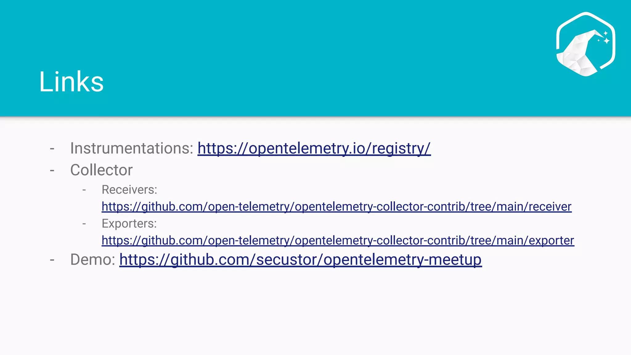 Links
- Instrumentations: https://opentelemetry.io/registry/
- Collector
- Receivers:
https://github.com/open-telemetry/opentelemetry-collector-contrib/tree/main/receiver
- Exporters:
https://github.com/open-telemetry/opentelemetry-collector-contrib/tree/main/exporter
- Demo: https://github.com/secustor/opentelemetry-meetup
 