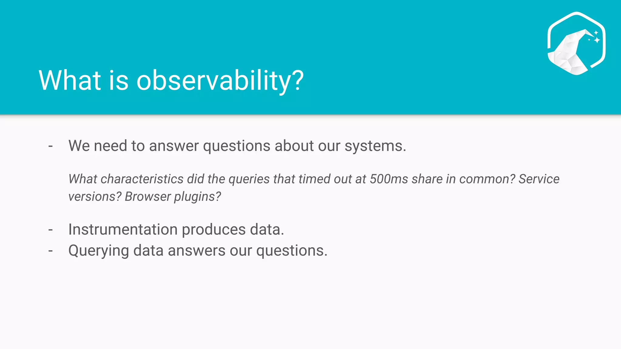 What is observability?
- We need to answer questions about our systems.
What characteristics did the queries that timed out at 500ms share in common? Service
versions? Browser plugins?
- Instrumentation produces data.
- Querying data answers our questions.
 