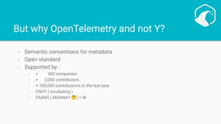 But why OpenTelemetry and not Y?
- Semantic conventions for metadata
- Open standard
- Supported by :
- + 300 companies
- + 2,000 contributors
- + 100,000 contributions in the last year
- CNCF ( incubating )
- FAANG ( MAANA? 🤔) + M
 