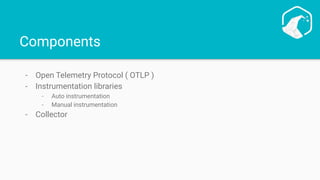 Components
- Open Telemetry Protocol ( OTLP )
- Instrumentation libraries
- Auto instrumentation
- Manual instrumentation
- Collector
 