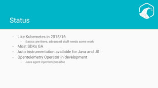Status
- Like Kubernetes in 2015/16
- Basics are there, advanced stuff needs some work
- Most SDKs GA
- Auto instrumentation available for Java and JS
- Opentelemetry Operator in development
- Java agent injection possible
 