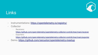 Links
- Instrumentations: https://opentelemetry.io/registry/
- Collector
- Receivers:
https://github.com/open-telemetry/opentelemetry-collector-contrib/tree/main/receiver
- Exporters:
https://github.com/open-telemetry/opentelemetry-collector-contrib/tree/main/exporter
- Demo: https://github.com/secustor/opentelemetry-meetup
 